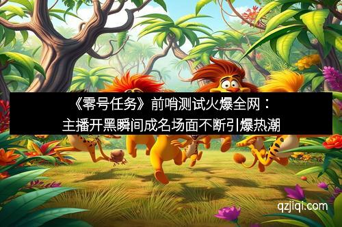 《零号任务》前哨测试火爆全网：主播开黑瞬间成名场面不断引爆热潮